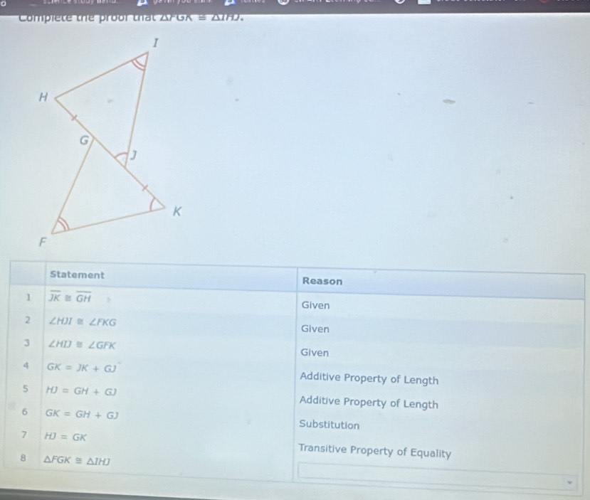 Compiete the proor that AFGA =△ 1HJ
Statement Reason 
1 overline JK≌ overline GH
Given 
2 ∠ HJI≌ ∠ FKG
Given 
3 ∠ HIJ≌ ∠ GFK
Given 
4 GK=JK+GJ Additive Property of Length 
5 HJ=GH+GJ Additive Property of Length 
6 GK=GH+GJ Substitution 
7 HJ=GK Transitive Property of Equality 
8 △ FGK≌ △ IHJ