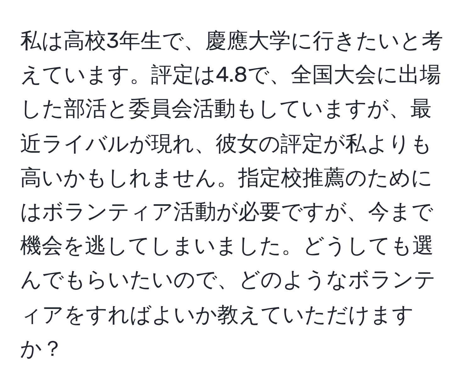 私は高校3年生で、慶應大学に行きたいと考えています。評定は4.8で、全国大会に出場した部活と委員会活動もしていますが、最近ライバルが現れ、彼女の評定が私よりも高いかもしれません。指定校推薦のためにはボランティア活動が必要ですが、今まで機会を逃してしまいました。どうしても選んでもらいたいので、どのようなボランティアをすればよいか教えていただけますか？