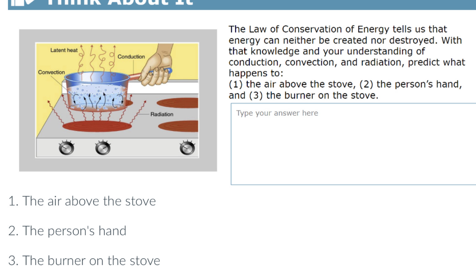 The Law of Conservation of Energy tells us that 
energy can neither be created nor destroyed. With 
that knowledge and your understanding of 
conduction, convection, and radiation, predict what 
happens to: 
(1) the air above the stove, (2) the person’s hand, 
and (3) the burner on the stove. 
Type your answer here 
1. The air above the stove 
2. The person's hand 
3. The burner on the stove