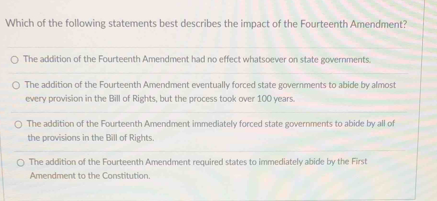 Which of the following statements best describes the impact of the Fourteenth Amendment?
The addition of the Fourteenth Amendment had no effect whatsoever on state governments.
The addition of the Fourteenth Amendment eventually forced state governments to abide by almost
every provision in the Bill of Rights, but the process took over 100 years.
The addition of the Fourteenth Amendment immediately forced state governments to abide by all of
the provisions in the Bill of Rights.
The addition of the Fourteenth Amendment required states to immediately abide by the First
Amendment to the Constitution.