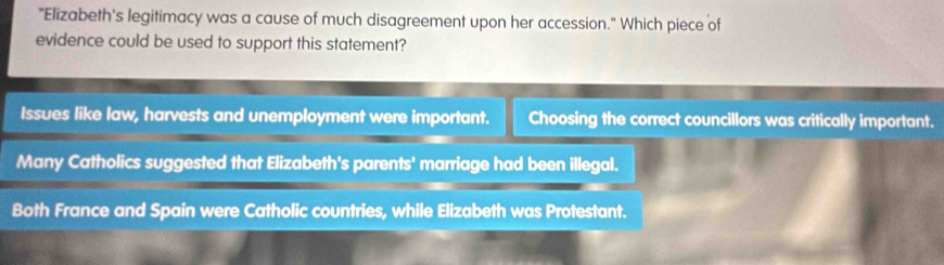 "Elizabeth's legitimacy was a cause of much disagreement upon her accession." Which piece of
evidence could be used to support this statement?
Issues like law, harvests and unemployment were important. Choosing the correct councillors was critically important.
Many Catholics suggested that Elizabeth's parents' marriage had been illegal.
Both France and Spain were Catholic countries, while Elizabeth was Protestant.