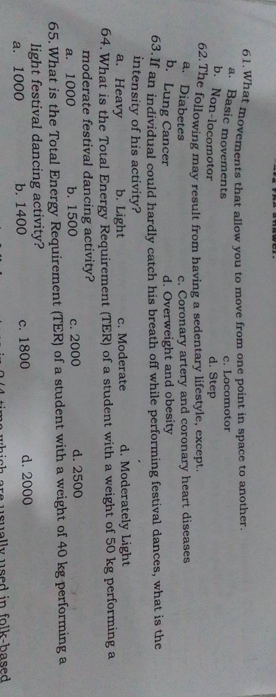 What movements that allow you to move from one point in space to another.
a. Basic movements
c. Locomotor
b. Non-locomotor
d. Step
62. The following may result from having a sedentary lifestyle, except.
a. Diabetes c. Coronary artery and coronary heart diseases
b. Lung Cancer d. Overweight and obesity
63.If an individual could hardly catch his breath off while performing festival dances, what is the
intensity of his activity?
a. Heavy b. Light c. Moderate d. Moderately Light
64. What is the Total Energy Requirement (TER) of a student with a weight of 50 kg performing a
moderate festival dancing activity?
a. 1000 b. 1500 c. 2000 d. 2500
65.What is the Total Energy Requirement (TER) of a student with a weight of 40 kg performing a
light festival dancing activity?
a. 1000 b. 1400 c. 1800
d. 2000
whi c h are usually used in folk-based .