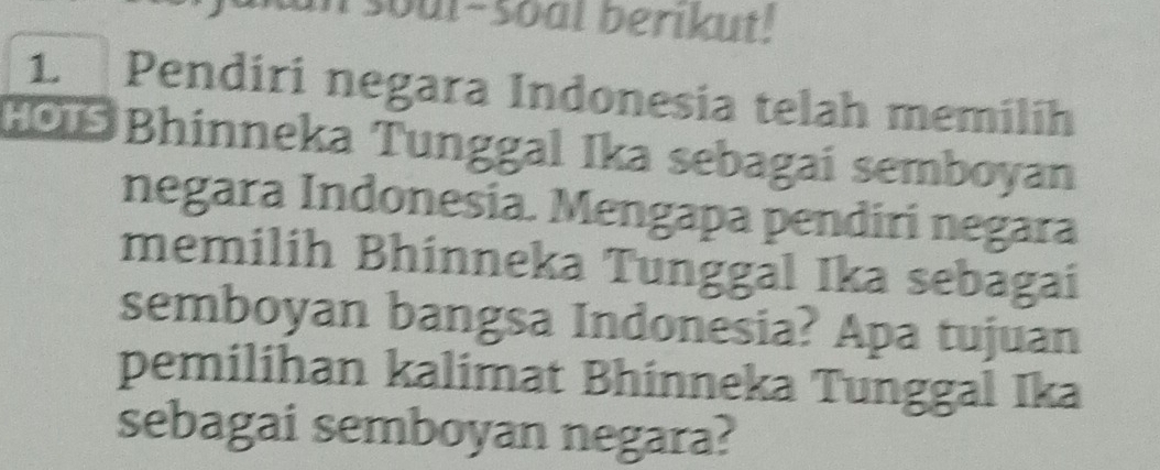 soul-soal berikut. 
1. Pendiri negara Indonesia telah memilih 
HOï Bhinneka Tunggal Ika sebagai semboyan 
negara Indonesia. Mengapa pendirí negara 
memilih Bhinneka Tunggal Ika sebagai 
semboyan bangsa Indonesia? Apa tujuan 
pemilihan kalimat Bhinneka Tunggal Ika 
sebagai semboyan negara?