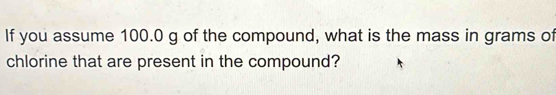 If you assume 100.0 g of the compound, what is the mass in grams of 
chlorine that are present in the compound?