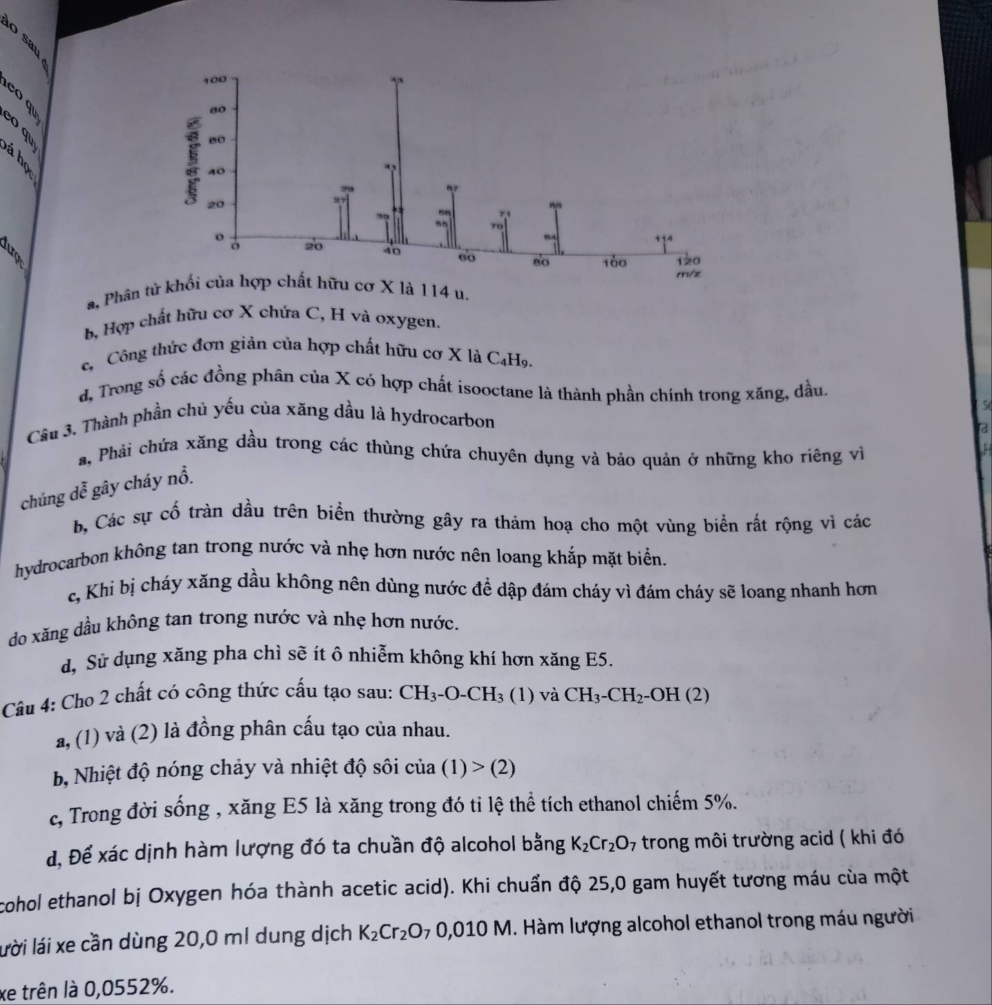 5
a, Phân t114 u.
b, Hợp chất hữu cơ X chứa C, H và oxygen.
c, Công thức đơn giản của hợp chất hữu cơ X là C₄H.
d, Trong số các đồng phân của X có hợp chất isooctane là thành phần chính trong xăng, dầu.
5
Câu 3. Thành phần chủ yếu của xăng dầu là hydrocarbon
ra
a, Phải chứa xăng dầu trong các thùng chứa chuyên dụng và bảo quản ở những kho riêng về
chúng dễ gây cháy nổ.
b, Các sự cố tràn dầu trên biển thường gây ra thảm hoạ cho một vùng biển rất rộng vì các
hydrocarbon không tan trong nước và nhẹ hơn nước nên loang khắp mặt biển.
c, Khi bị cháy xăng dầu không nên dùng nước để dập đám cháy vì đám cháy sẽ loang nhanh hơn
do xăng dầu không tan trong nước và nhẹ hơn nước.
d, Sử dụng xăng pha chì sẽ ít ô nhiễm không khí hơn xăng E5.
Câu 4: Cho 2 chất có công thức cấu tạo sau: CH_3-O-CH_3(1) và CH_3-CH_2-OH(2)
a, (1) và (2) là đồng phân cấu tạo của nhau.
b, Nhiệt độ nóng chảy và nhiệt độ sôi của (1) > (2)
c, Trong đời sống , xăng E5 là xăng trong đó tỉ lệ thể tích ethanol chiếm 5%.
đ, Để xác dịnh hàm lượng đó ta chuần độ alcohol bằng K_2Cr_2O 7 trong môi trường acid ( khi đó
cohol ethanol bị Oxygen hóa thành acetic acid). Khi chuẩn độ 25,0 gam huyết tương máu cùa một
lười lái xe cần dùng 20,0 ml dung dịch K_2Cr_2O_70,010M. Hàm lượng alcohol ethanol trong máu người
xe trên là 0,0552%.