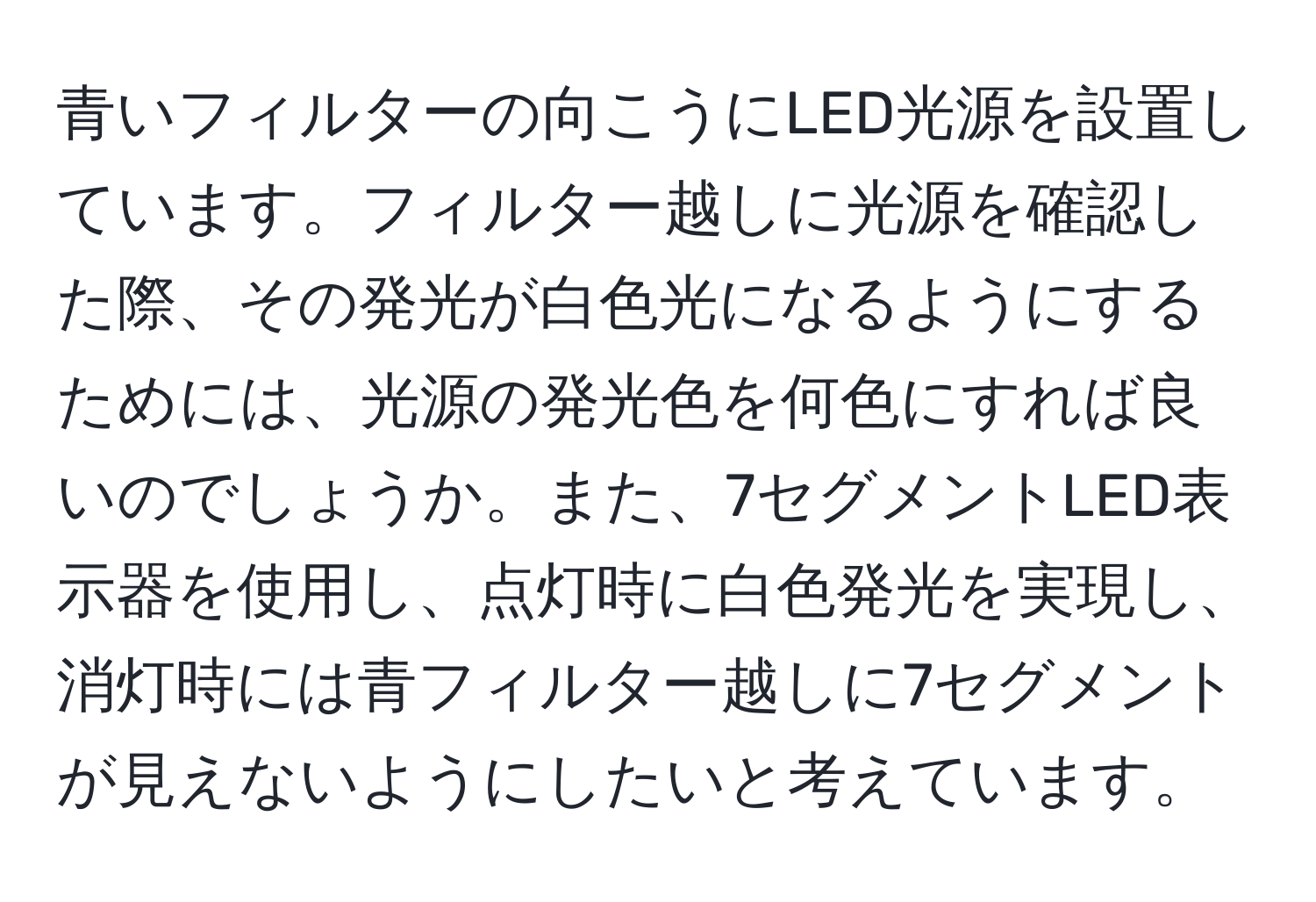 青いフィルターの向こうにLED光源を設置しています。フィルター越しに光源を確認した際、その発光が白色光になるようにするためには、光源の発光色を何色にすれば良いのでしょうか。また、7セグメントLED表示器を使用し、点灯時に白色発光を実現し、消灯時には青フィルター越しに7セグメントが見えないようにしたいと考えています。