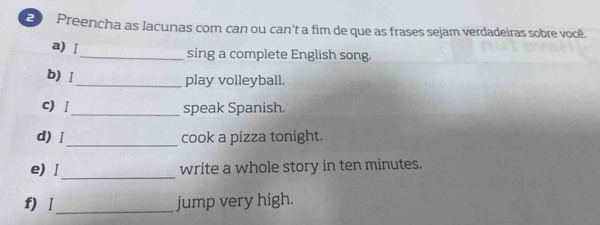 Preencha as lacunas com can ou can’t a fim de que as frases sejam verdadeiras sobre você. 
a) Ⅰ_ sing a complete English song. 
b) Ⅰ_ play volleyball. 
c) Ⅰ_ speak Spanish. 
d) Ⅰ_ cook a pizza tonight. 
_ 
e) Ⅰ write a whole story in ten minutes. 
f) Ⅰ_ jump very high.