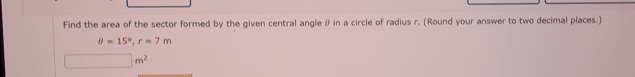 Find the area of the sector formed by the given central angle θ in a circle of radius r. (Round your answer to two decimal places.)
θ =15°, r=7m
□ m^2