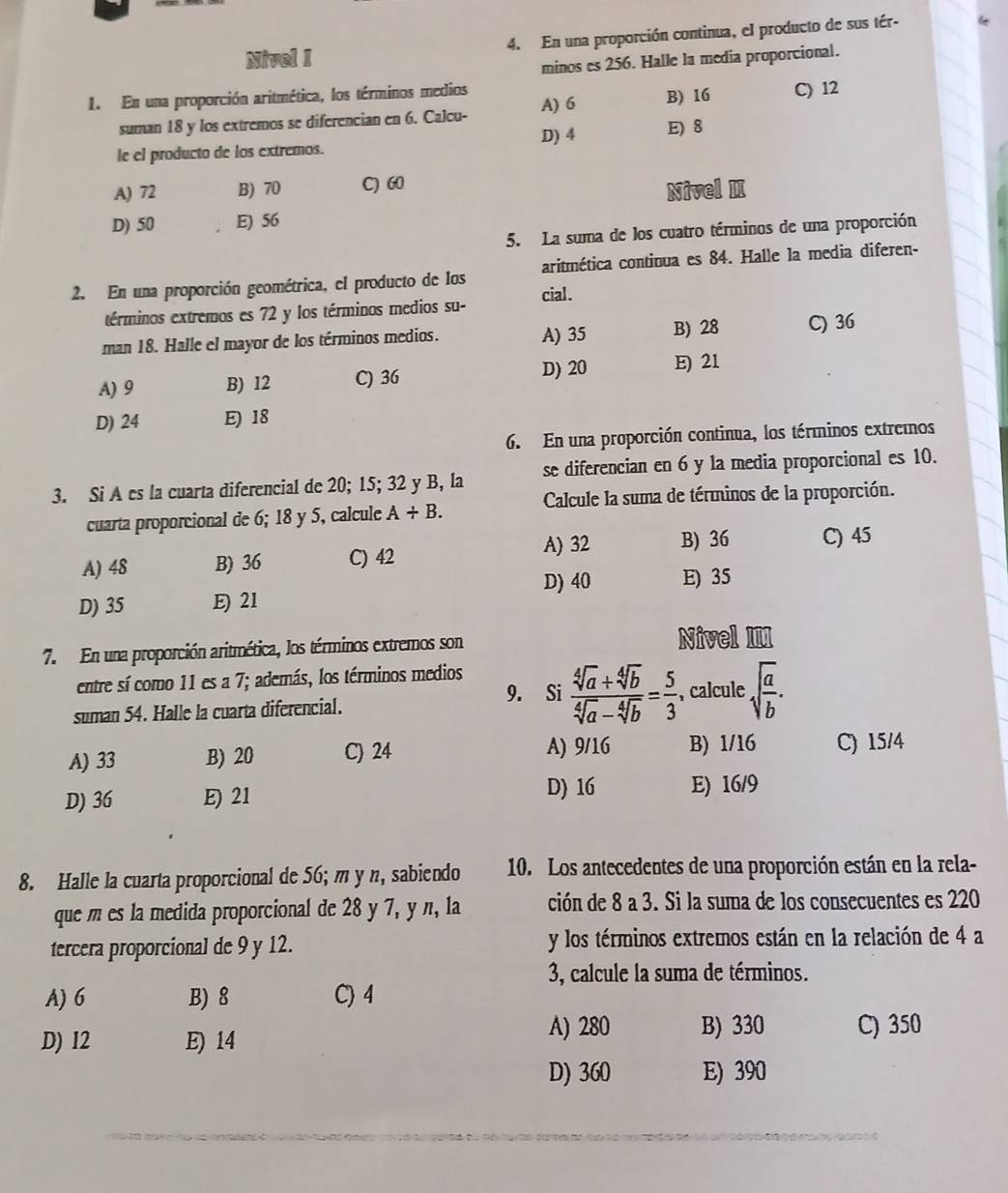 Nivel I 4. En una proporción continua, el producto de sus tér-
minos es 256. Halle la media proporcional.
1. En una proporción aritmética, los términos medios C) 12
suman 18 y los extremos se diferencian en 6. Calcu- A) 6 B) 16
D) 4 E) 8
le el producto de los extremos.
A) 72 B) 70 C) 60
Nivel
D) 50 E) 56
5. La suma de los cuatro términos de una proporción
2. En una proporción geométrica, el producto de los cial . aritmética continua es 84. Halle la media diferen-
términos extremos es 72 y los términos medios su-
man 18. Halle el mayor de los términos medios. A) 35 B) 28 C) 36
A) 9 B) I2 C) 36 D) 20 E) 21
D) 24 E) 18
6. En una proporción continua, los términos extremos
3. Si A es la cuarta diferencial de 20; 15; 32 y B, la se diferencian en 6 y la media proporcional es 10.
cuarta proporcional de 6; 18 y 5, calcule A+B. Calcule la suma de términos de la proporción.
A) 32 B) 36 C) 45
A) 48 B) 36 C) 42
D) 40 E) 35
D) 35 E) 21
7. En una proporción aritmética, los términos extremos son
Nivel III
entre sí como 11 es a 7; además, los términos medios
9. Si  (sqrt[4](a)+sqrt[4](b))/sqrt[4](a)-sqrt[4](b) = 5/3 
suman 54. Halle la cuarta diferencial. , calcule sqrt(frac a)b.
A) 33 B) 20 C) 24 A) 9/16 B) 1/16 C) 15/4
D) 16
D) 36 E) 21 E) 16/9
8. Halle la cuarta proporcional de 56; m y n, sabiendo 10. Los antecedentes de una proporción están en la rela-
que m es la medida proporcional de 28 y 7, y n, la ción de 8 a 3. Si la suma de los consecuentes es 220
tercera proporcional de 9 y 12. y los términos extremos están en la relación de 4 a
3, calcule la suma de términos.
A) 6 B) 8 C) 4
A) 280 B) 330
D) I2 E) 14 C) 350
D) 360 E) 390