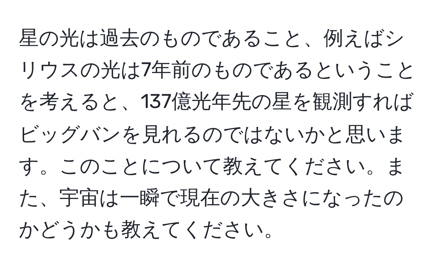 星の光は過去のものであること、例えばシリウスの光は7年前のものであるということを考えると、137億光年先の星を観測すればビッグバンを見れるのではないかと思います。このことについて教えてください。また、宇宙は一瞬で現在の大きさになったのかどうかも教えてください。