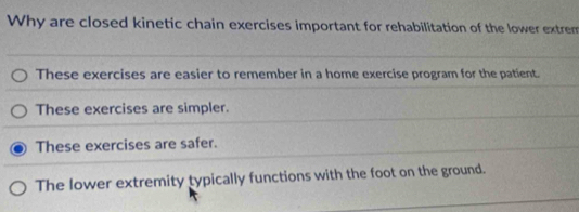 Why are closed kinetic chain exercises important for rehabilitation of the lower extrem
These exercises are easier to remember in a home exercise program for the patient.
These exercises are simpler.
These exercises are safer.
The lower extremity typically functions with the foot on the ground.