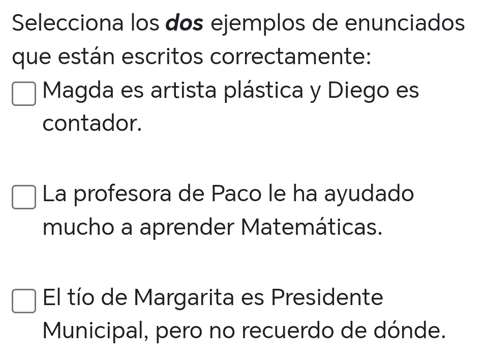 Selecciona los dos ejemplos de enunciados
que están escritos correctamente:
Magda es artista plástica y Diego es
contador.
La profesora de Paco le ha ayudado
mucho a aprender Matemáticas.
El tío de Margarita es Presidente
Municipal, pero no recuerdo de dónde.