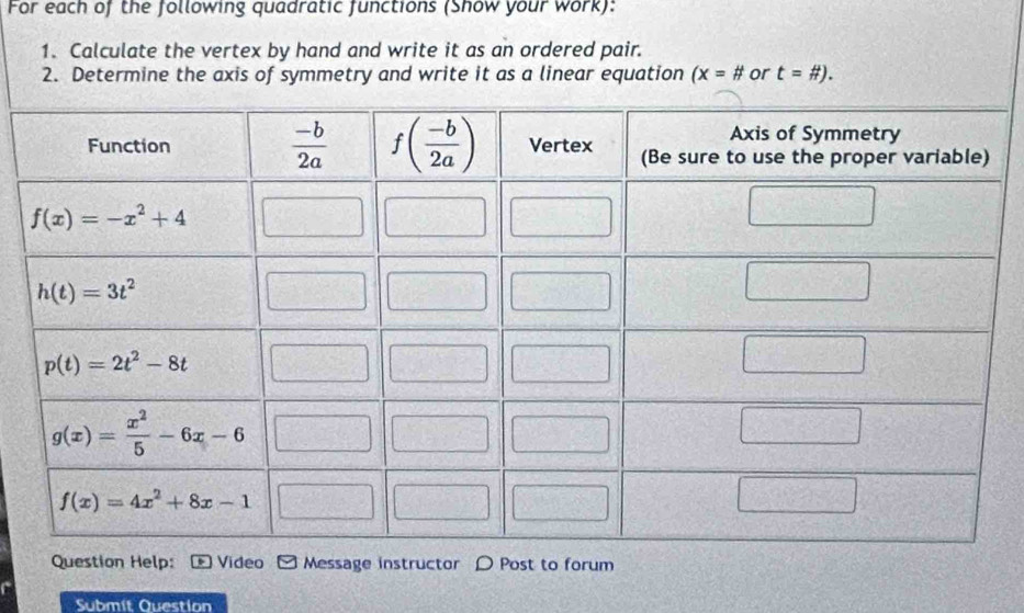 For each of the following quadratic functions (Show your work):
1. Calculate the vertex by hand and write it as an ordered pair.
2. Determine the axis of symmetry and write it as a linear equation (x=# or t=# ).
Question Help: Video Message instructor D Post to forum
Submít Question