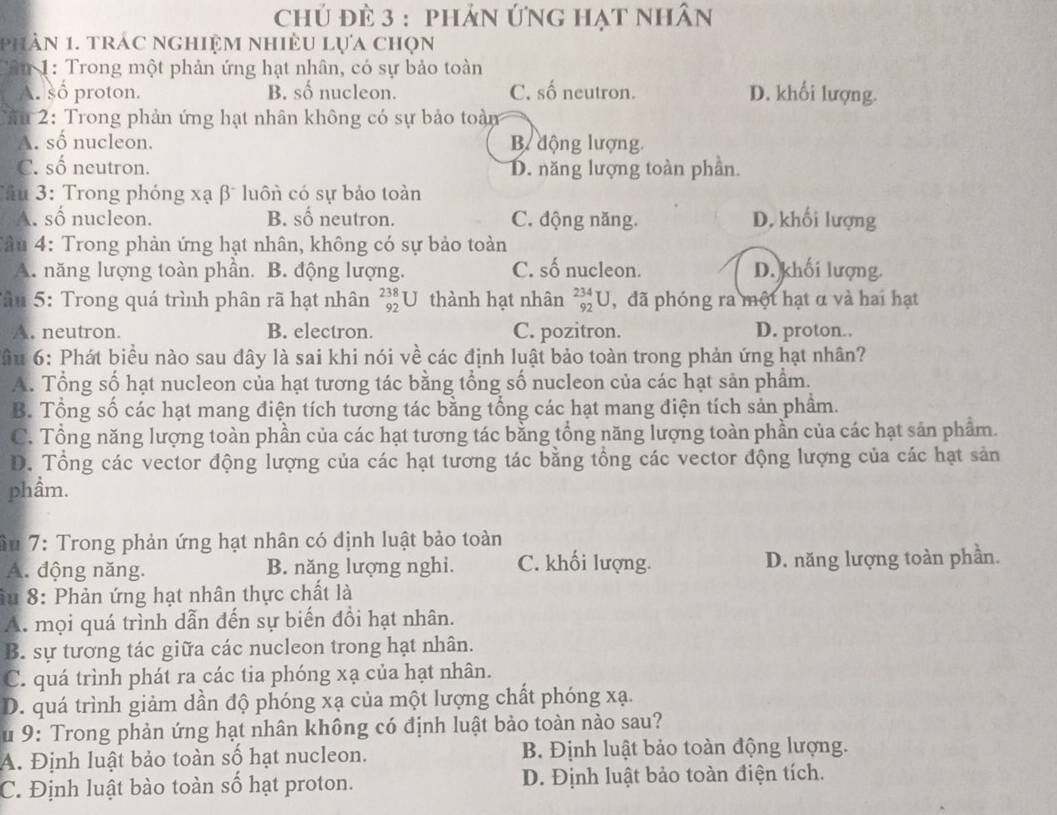 chủ đè 3 : phản Ứng hạt nhân
phần 1. trác nghiệm nhiều lựa chọn
Tân 1: Trong một phản ứng hạt nhân, có sự bảo toàn
A. số proton. B. số nucleon. C. số neutron. D. khối lượng.
âu 2: Trong phản ứng hạt nhân không có sự bảo toàm
A. số nucleon. B động lượng.
C. số neutron. D. năng lượng toàn phần.
Tâu 3: Trong phóng xạ β luôn có sự bảo toàn
A. số nucleon. B. số neutron. C. động năng. D. khối lượng
Tầu 4: Trong phản ứng hạt nhân, không có sự bảo toàn
A. năng lượng toàn phần. B. động lượng. C. số nucleon. D. khối lượng.
Tâu 5: Trong quá trình phân rã hạt nhân _(92)^(238)U thành hạt nhân _(92)^(234)U ,đã phóng ra một hạt α và hai hạt
A. neutron. B. electron. C. pozitron. D. proton..
lầu 6: Phát biểu nào sau đây là sai khi nói về các định luật bảo toàn trong phản ứng hạt nhân?
A. Tổng số hạt nucleon của hạt tương tác bằng tổng số nucleon của các hạt sản phẩm.
B. Tổng số các hạt mang điện tích tương tác bằng tổng các hạt mang điện tích sản phầm.
C. Tổng năng lượng toàn phần của các hạt tương tác bằng tổng năng lượng toàn phần của các hạt sản phẩm.
D. Tổng các vector động lượng của các hạt tương tác bằng tổng các vector động lượng của các hạt sản
phầm.
ầu 7: Trong phản ứng hạt nhân có định luật bảo toàn
A. động năng. B. năng lượng nghi. C. khối lượng. D. năng lượng toàn phần.
âu 8: Phản ứng hạt nhân thực chất là
A. mọi quá trình dẫn đến sự biến đổi hạt nhân.
B. sự tương tác giữa các nucleon trong hạt nhân.
C. quá trình phát ra các tia phóng xạ của hạt nhân.
D. quá trình giảm dần độ phóng xạ của một lượng chất phóng xạ.
u 9: Trong phản ứng hạt nhân không có định luật bảo toàn nào sau?
A. Định luật bảo toàn số hạt nucleon. B. Định luật bảo toàn động lượng.
C. Định luật bào toàn số hạt proton. D. Định luật bảo toàn điện tích.