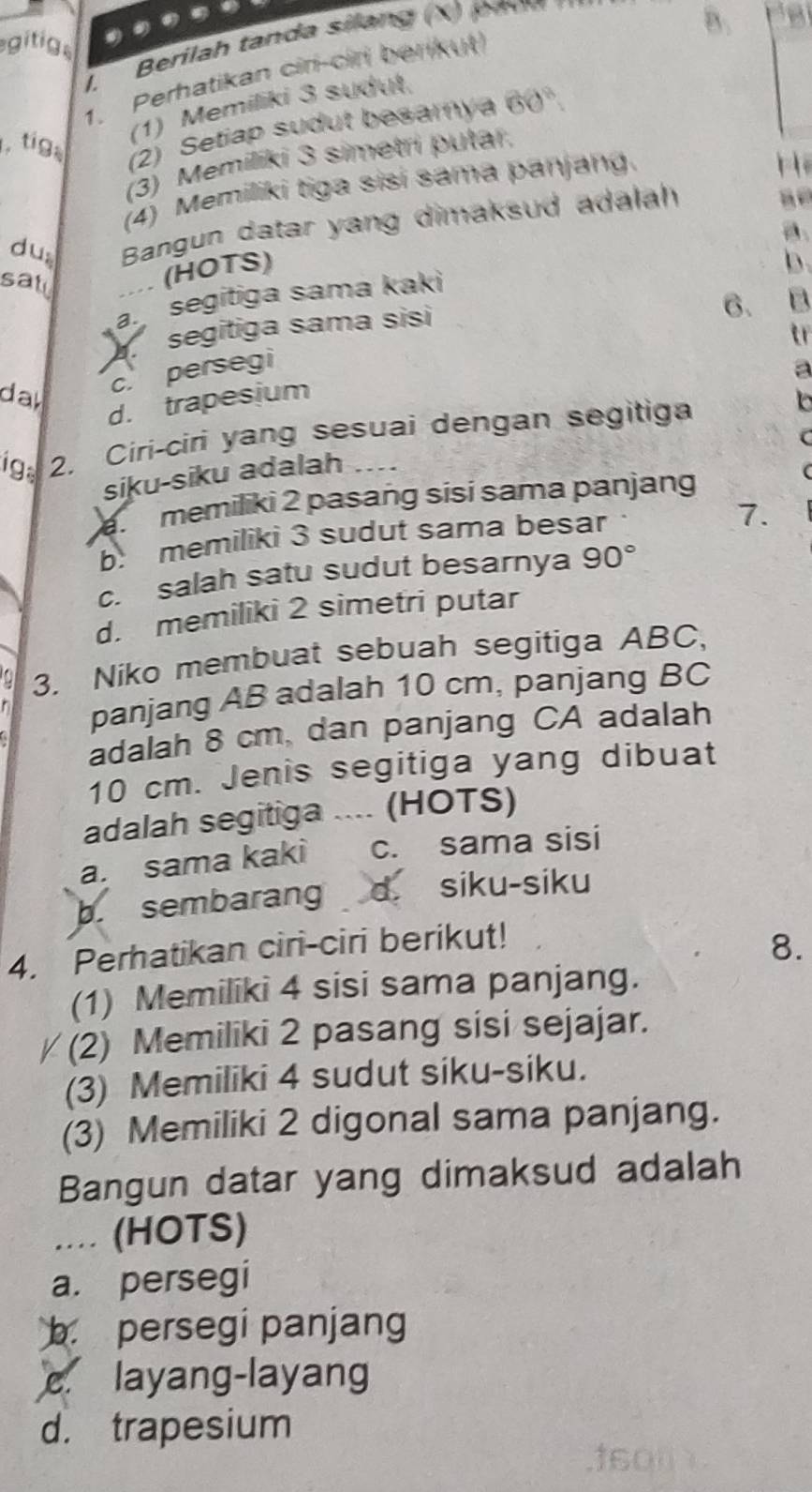 gitigs
1. Perhatikan cir-ciri berikut
(1) Memiliki 3 sudut
, tiga (2) Setiap sudut besamya 60°
(3) Memilíki 3 simetri putar.
(4) Memiliki tiga sisi sama panjang.
dus Bangun datar yang dimaksud adalah
a
sall
(HOTS)
b.
segitiga sama kaki
a.
segitiga sama sisi
6. B
tr
c. persegi
day
d. trapesium
igs 2. Ciri-ciri yang sesuai dengan segitiga
siku-siku adalah
a memiliki 2 pasang sisi sama panjang
b: memiliki 3 sudut sama besar
7.
c. salah satu sudut besarnya 90°
d. memiliki 2 simetri putar
3. Niko membuat sebuah segitiga ABC,
panjang AB adalah 10 cm, panjang BC
adalah 8 cm, dan panjang CA adalah
10 cm. Jenis segitiga yang dibuat
adalah segitiga .... (HOTS)
a. sama kaki c. sama sisi
b. sembarang d. siku-siku
4. Perhatikan ciri-ciri berikut!
8.
(1) Memiliki 4 sisi sama panjang.
(2) Memiliki 2 pasang sisi sejajar.
(3) Memiliki 4 sudut siku-siku.
(3) Memiliki 2 digonal sama panjang.
Bangun datar yang dimaksud adalah
... (HOTS)
a. persegi
b. persegi panjang
c. layang-layang
d. trapesium