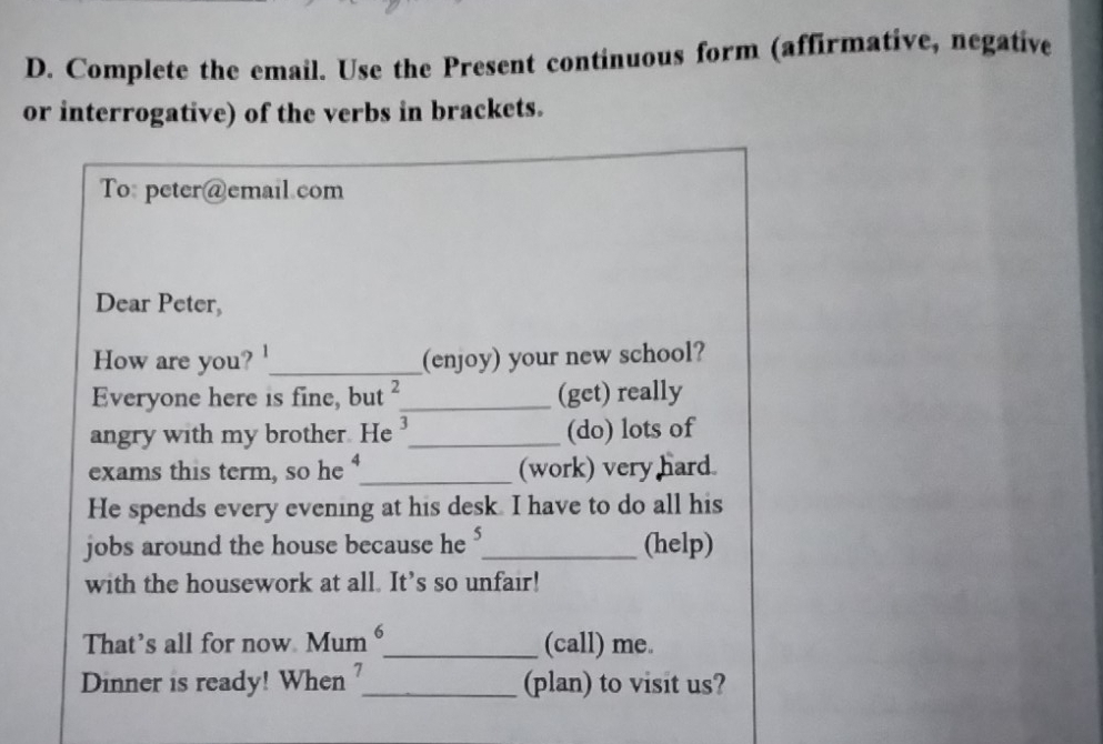 Complete the email. Use the Present continuous form (affirmative, negative 
or interrogative) of the verbs in brackets. 
To: peter@email.com 
Dear Peter, 
How are you? _(enjoy) your new school? 
Everyone here is fine, but _(get) really 
angry with my brother. He 3_ (do) lots of 
exams this term, so he _(work) very hard. 
He spends every evening at his desk. I have to do all his 
jobs around the house because he _(help) 
with the housework at all. It’s so unfair! 
That’s all for now Mum 6 _ (call) me. 
Dinner is ready! When _(plan) to visit us?