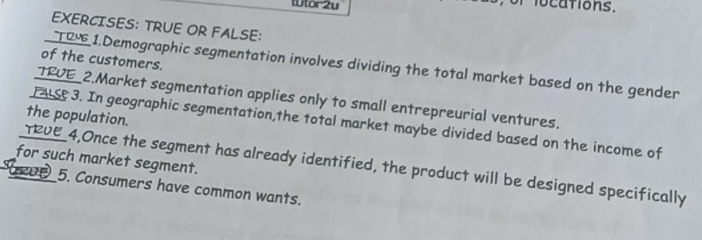 Wtor2u mlocations. 
EXERCISES: TRUE OR FALSE: 
of the customers. 
TR 1.Demographic segmentation involves dividing the total market based on the gender 
TRUE_2.Market segmentation applies only to small entrepreurial ventures. 
the population. 
FALSC 3. In geographic segmentation,the total market maybe divided based on the income of 
for such market segment. 
TRVE 4,Once the segment has already identified, the product will be designed specifically 
5. Consumers have common wants.