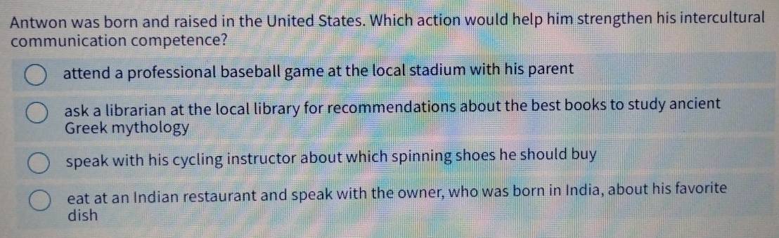 Antwon was born and raised in the United States. Which action would help him strengthen his intercultural
communication competence?
attend a professional baseball game at the local stadium with his parent
ask a librarian at the local library for recommendations about the best books to study ancient
Greek mythology
speak with his cycling instructor about which spinning shoes he should buy
eat at an Indian restaurant and speak with the owner, who was born in India, about his favorite
dish