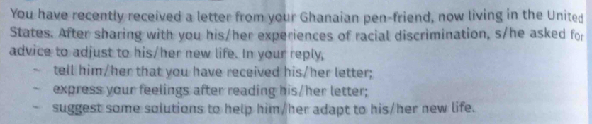 You have recently received a letter from your Ghanaian pen-friend, now living in the United 
States. After sharing with you his/her experiences of racial discrimination, s/he asked for 
advice to adjust to his/her new life. In your reply, 
tell him/her that you have received his/her letter; 
express your feelings after reading his/her letter; 
suggest some solutions to help him/her adapt to his/her new life.