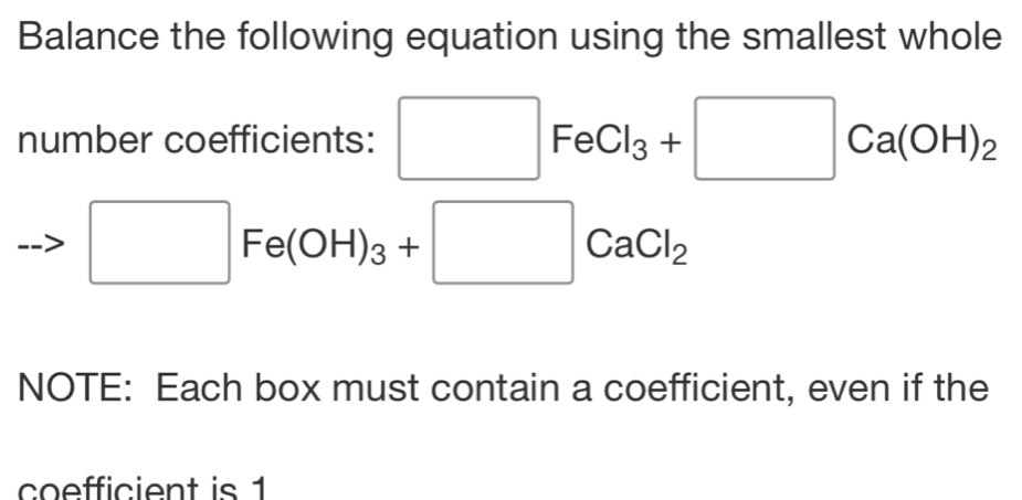 Balance the following equation using the smallest whole 
number coefficients: □ FeCl_3+□ Ca(OH)_2
□ Fe(OH)_3+□ CaCl_2
NOTE: Each box must contain a coefficient, even if the 
coefficient is 1