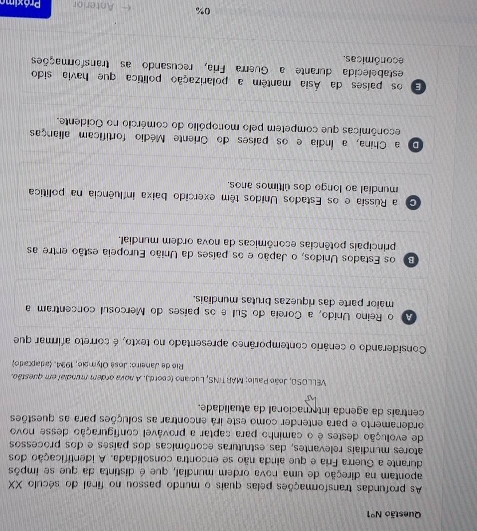 Questão N°1 
As profundas transformações pelas quais o mundo passou no final do século XX
apontam na direção de uma nova ordem mundial, que é distinta da que se impõs
durante a Guerra Fria e que ainda não se encontra consolidada. A identificação dos
atores mundiais relevantes, das estruturas econômicas dos países e dos processos
de evolução destes é o caminho para captar a provável configuração desse novo
ordenamento e para entender como este irá encontrar as soluções para as questões
centrais da agenda internacional da atualidade.
VELLOSO, João Paulo; MARTINS, Luciano (coord.). A nova ordem mundial em questão.
Rio de Janeiro: José Olympio, 1994. (adaptado)
Considerando o cenário contemporâneo apresentado no texto, é correto afirmar que
A o Reino Unido, a Coreia do Sul e os países do Mercosul concentram a
maior parte das riquezas brutas mundiais.
B os Estados Unidos, o Japão e os países da União Europeia estão entre as
principais potências econômicas da nova ordem mundial.
a Rússia e os Estados Unidos têm exercido baixa influência na política
mundial ao longo dos últimos anos.
Do a China, a Índia e os países do Oriente Médio fortificam alianças
econômicas que competem pelo monopólio do comércio no Ocidente.
E os países da Ásia mantêm a polarização política que havia sido
estabelecida durante a Guerra Fria, recusando as transformações
econômicas.
0%
Anterior Práximo