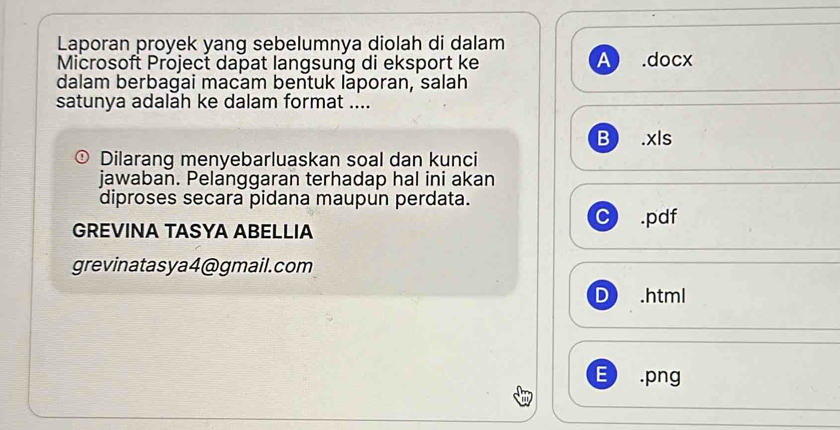 Laporan proyek yang sebelumnya diolah di dalam
Microsoft Project dapat langsung di eksport ke A .docx
dalam berbagai macam bentuk laporan, salah
satunya adalāh ke dalam format ....
B .xls
④ Dilarang menyebarluaskan soal dan kunci
jawaban. Pelanggaran terhadap hal ini akan
diproses secara pidana maupun perdata.
C .pdf
GREVINA TASYA ABELLIA
grevinatasya4@gmail.com
D) .html
E .png