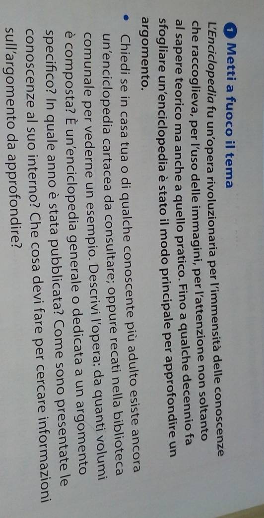 Metti a fuoco il tema 
L'Enciclopedia fu un’opera rivoluzionaria per l’immensità delle conoscenze 
che raccoglieva, per l’uso delle immagini, per l’attenzione non soltanto 
al sapere teorico ma anche a quello pratico. Fino a qualche decennio fa 
sfogliare un’enciclopedia è stato il modo principale per approfondire un 
argomento. 
Chiedi se in casa tua o di qualche conoscente più adulto esiste ancora 
un’enciclopedia cartacea da consultare; oppure recati nella biblioteca 
comunale per vederne un esempio. Descrivi l’opera: da quanti volumi 
è composta? È un'enciclopedia generale o dedicata a un argomento 
specifico? In quale anno è stata pubblicata? Come sono presentate le 
conoscenze al suo interno? Che cosa devi fare per cercare informazioni 
sull’argomento da approfondire?