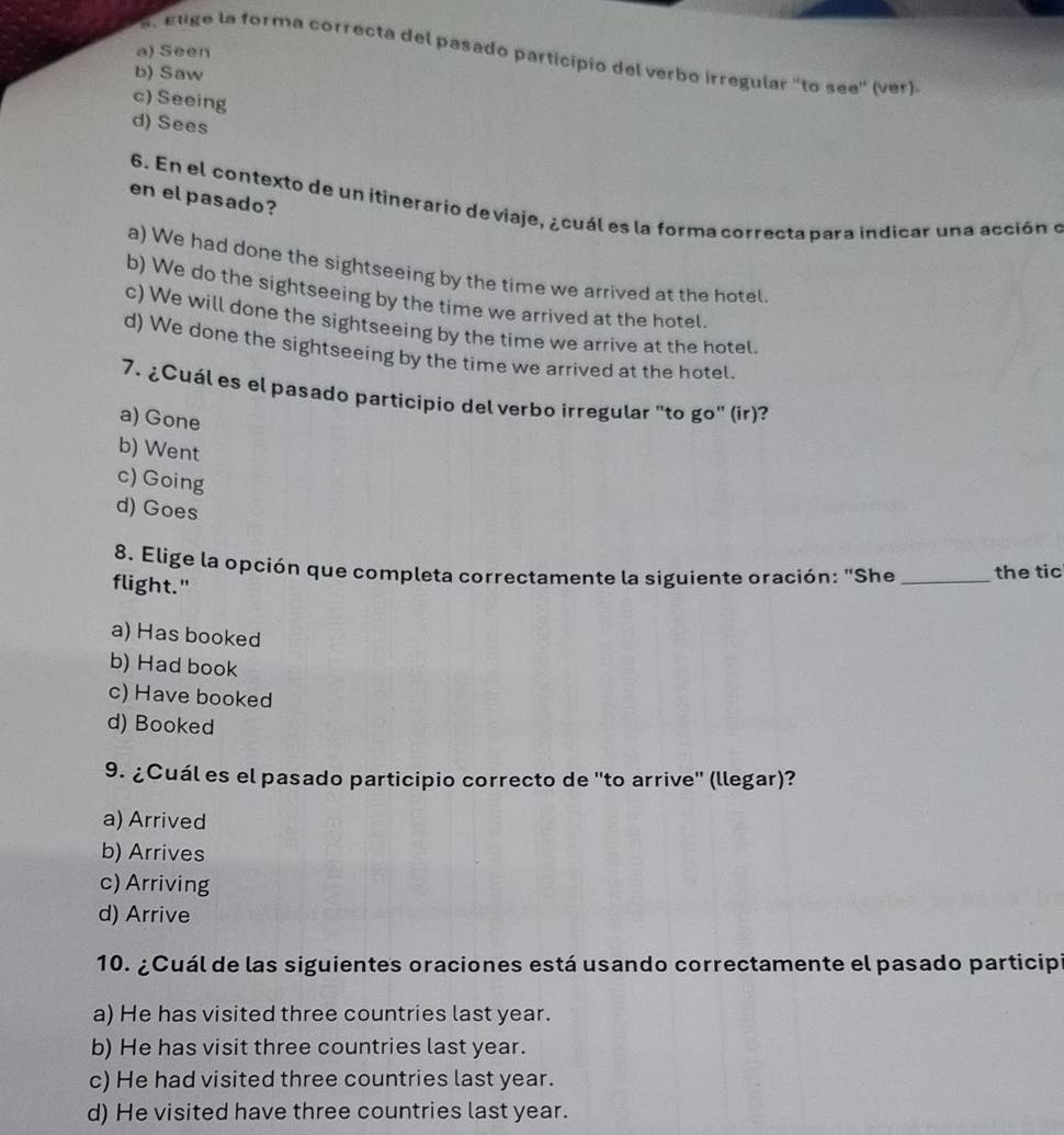 a) Seen
s. euge la forma correcta del pasado participio del verbo irregular ''to see'' (ver)
b) Saw
c) Seeing
d) Sees
en el pasado?
6. En el contexto de un itinerario de viaje, ¿cuál es la forma correcta para indicar una acción o
a) We had done the sightseeing by the time we arrived at the hotel.
b) We do the sightseeing by the time we arrived at the hotel
c) We will done the sightseeing by the time we arrive at the hotel.
d) We done the sightseeing by the time we arrived at the hotel.
7. ¿Cuál es el pasado participio del verbo irregular "to go" (ir)?
a) Gone
b) Went
c) Going
d) Goes
8. Elige la opción que completa correctamente la siguiente oración: "She _the tic
flight."
a) Has booked
b) Had book
c) Have booked
d) Booked
9. ¿Cuál es el pasado participio correcto de ''to arrive'' (llegar)?
a) Arrived
b) Arrives
c) Arriving
d) Arrive
10. ¿Cuál de las siguientes oraciones está usando correctamente el pasado participi
a) He has visited three countries last year.
b) He has visit three countries last year.
c) He had visited three countries last year.
d) He visited have three countries last year.