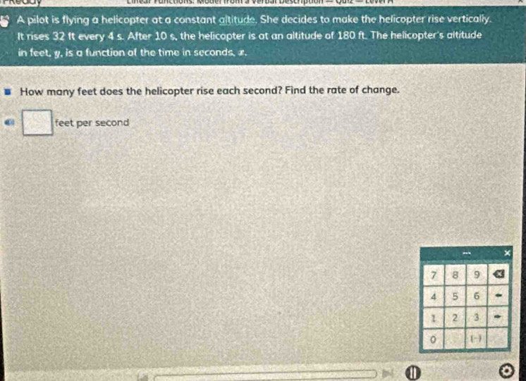 A pilot is flying a helicopter at a constant altitude. She decides to make the helicopter rise vertically. 
It rises 32 ft every 4 s. After 10 s, the helicopter is at an altitude of 180 ft. The helicopter's altitude 
in feet, y, is a function of the time in seconds, x. 
How many feet does the helicopter rise each second? Find the rate of change.
feet per second
1