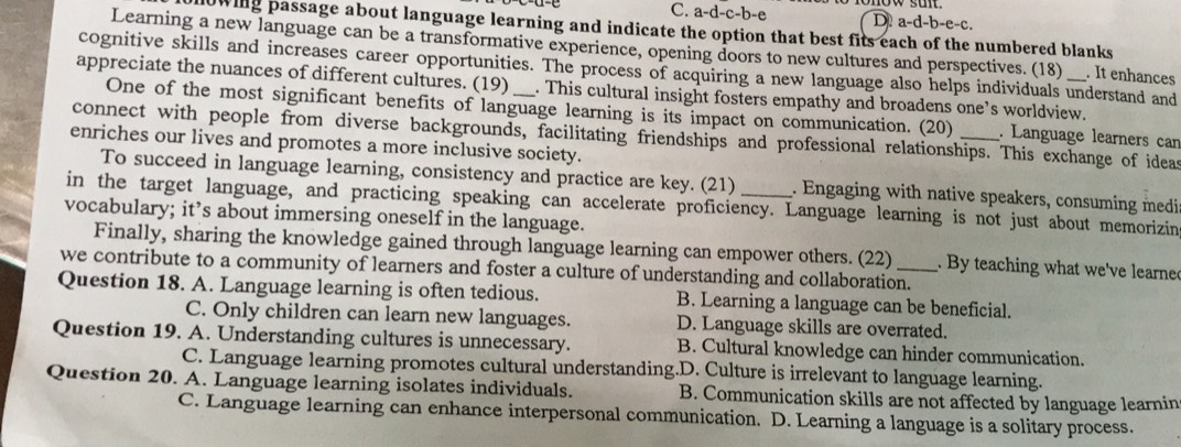 a-d-c-b-e D. a-d-b-e-c.
lowing passage about language learning and indicate the option that best fits each of the numbered blanks
Learning a new language can be a transformative experience, opening doors to new cultures and perspectives. (18) . It enhances
cognitive skills and increases career opportunities. The process of acquiring a new language also helps individuals understand and
appreciate the nuances of different cultures. (19) _. This cultural insight fosters empathy and broadens one’s worldview.
One of the most significant benefits of language learning is its impact on communication. (20) . Language learners can
connect with people from diverse backgrounds, facilitating friendships and professional relationships. This exchange of ideas
enriches our lives and promotes a more inclusive society.
To succeed in language learning, consistency and practice are key. (21) . Engaging with native speakers, consuming medi
in the target language, and practicing speaking can accelerate proficiency. Language learning is not just about memorizin
vocabulary; it’s about immersing oneself in the language.
Finally, sharing the knowledge gained through language learning can empower others. (22) . By teaching what we've learne
we contribute to a community of learners and foster a culture of understanding and collaboration.
Question 18. A. Language learning is often tedious. B. Learning a language can be beneficial.
C. Only children can learn new languages. D. Language skills are overrated.
Question 19. A. Understanding cultures is unnecessary. B. Cultural knowledge can hinder communication.
C. Language learning promotes cultural understanding.D. Culture is irrelevant to language learning.
Question 20. A. Language learning isolates individuals. B. Communication skills are not affected by language learnin
C. Language learning can enhance interpersonal communication. D. Learning a language is a solitary process.