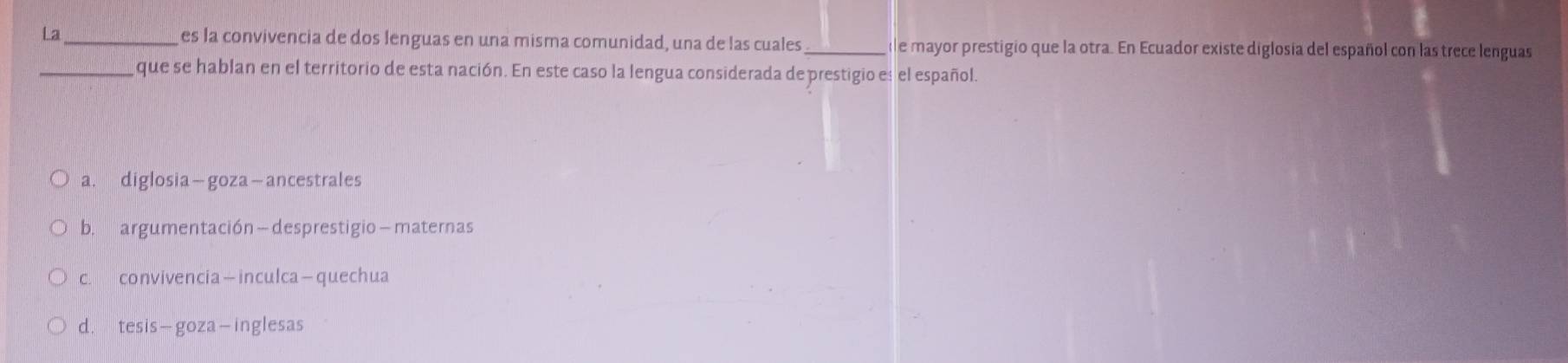 La_ es la convivencia de dos lenguas en una misma comunidad, una de las cuales de mayor prestigio que la otra. En Ecuador existe diglosia del español con las trece lenguas
_que se hablan en el territorio de esta nación. En este caso la lengua considerada de prestigio es el español.
a. diglosia—goza—ancestrales
b. argumentación —desprestigio—maternas
c. convivencia—inculca—quechua
d. tesis—goza-inglesas