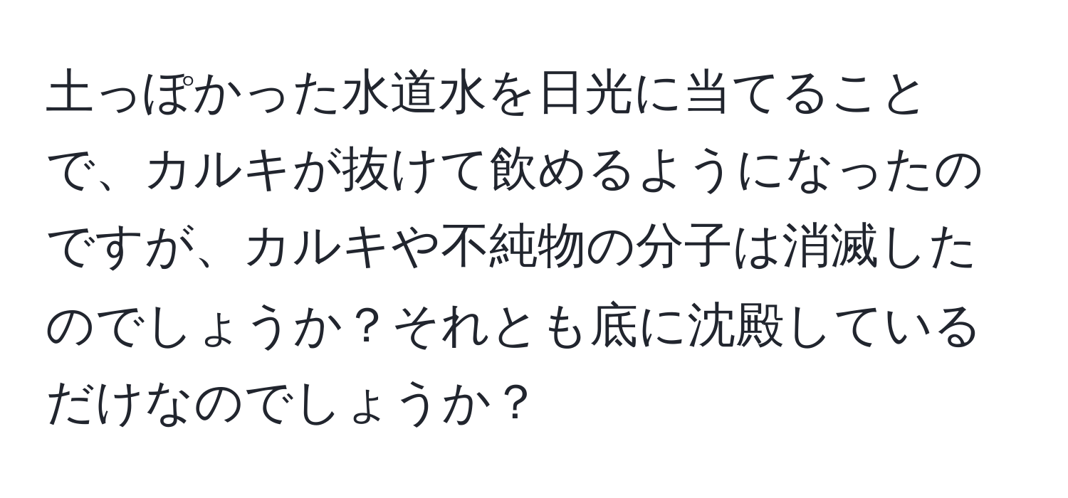 土っぽかった水道水を日光に当てることで、カルキが抜けて飲めるようになったのですが、カルキや不純物の分子は消滅したのでしょうか？それとも底に沈殿しているだけなのでしょうか？