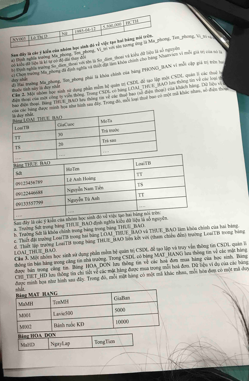 Sau đây là các ý kiến của
a) Định nghĩa trường Ma_phong, Ten_phong,  Ten_phong, Vi_trì và o
b) Định nghĩa trường So_dien_thoai với tên là So_dien_thoai và kiểu dữ liệu là sốyên
có kiểu dữ liệu là kí tự có độ dài thay đổi
c) Chọn trường Ma_phong đã định nghĩa và thiết đặt làm khóa chính cho bảng Nhanvien vì mỗi giá trị của nó là
d) Hai trưởng Ma_phong, Ten_phong phải là khóa chính của bảng PHONG_BAN vì mỗi cặp giá trị trên hai
duy nhất
Câu 2. Một nhóm học sinh sử dụng phần mềm hệ quản trị CSDL đề tạo lập một CSDL quản lị các thuê bị
thuộc tính này là duy nhất
điện thoại của một công ty viên thông. Trong CSDL có băng LOAI_THUE_BAO lưu thông tin về các loại th
bao điện thoại. Bảng THUE_BAO lưu thông tin về các thuê bao (số điện thoại) của khách hàng. Dữ liệu vi ở
ảng được minh họa như hình sau đây. Trong đó, mỗi loại thuê bao có một mã khác nhau, số điện thoại
Sau đây là các ý 
a. Trường Sdt trong bảng THUE_BAO định nghĩa kiểu 
b. Trường Sdt là khóa chính trong bảng trong bảng THUE_BAO.
c. Thiết đặt trường LoaiTB trong hai bảng LOAI_THUE_BAO và THUE_BAO làm khóa chính của hai bảng.
d. Thiết lập trường LoaiTB trong bảng THUE_BAO liên kết với (tham chiếu đến) trường LoaiTB trong bảng
Câu 3. Một nhóm học sinh sử dụng phần mềm hệ quản trị CSDL để tạo lập và truy vấn thông tin CSDL quản lí
LOAI_THUE_BAO.
thông tin bán hàng trong căng tin nhà trường. Trong CSDL có bảng MAT_HANG lưu thông tin về các mặt hàng
được bán trong căng tin. Bảng HOA_DON lưu thông tin về các hoá đơn mua hàng của học sinh. Bảng
CHI_TIET_HD lưu thông tin chi tiết về các mặt hàng được mua trong mỗi hoá đơn. Dữ liệu ví dụ của các bảng
được minh họa như hình sau đây. Trong đó, mỗi mặt hàng có một mã khác nhau, mỗi hóa đơn có một mã duy
nhất.
Bảng MAT HANG
MaMH TenMH GiaBan
M001 Lavie500 5000
M002 Bánh ruốc KĐ
10000
Bảng HOA DON
MaHD NgayLap TongTien