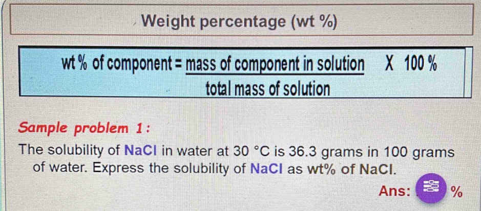 Weight percentage (wt %)
wt % of component = mass of component in solution X 100 %
total mass of solution 
Sample problem 1: 
The solubility of NaCI in water at 30°C is 36.3 grams in 100 grams
of water. Express the solubility of NaCI as wt% of NaCI. 
Ans: %