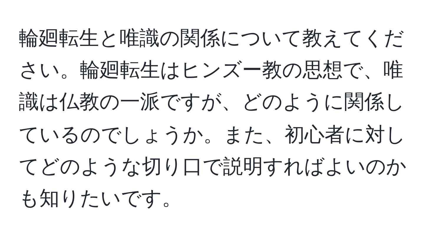 輪廻転生と唯識の関係について教えてください。輪廻転生はヒンズー教の思想で、唯識は仏教の一派ですが、どのように関係しているのでしょうか。また、初心者に対してどのような切り口で説明すればよいのかも知りたいです。