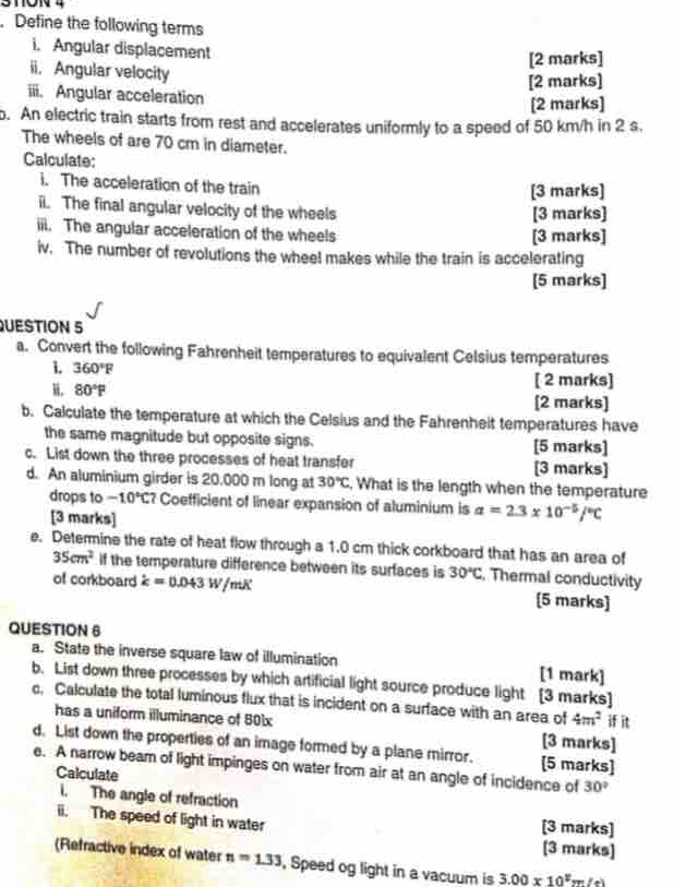 3TON 4
. Define the following terms
i. Angular displacement
[2 marks]
ii. Angular velocity
[2 marks]
iii. Angular acceleration
[2 marks]
o. An electric train starts from rest and accelerates uniformly to a speed of 50 km/h in 2 s.
The wheels of are 70 cm in diameter.
Calculate:
i. The acceleration of the train [3 marks]
ii. The final angular velocity of the wheels [3 marks]
iii. The angular acceleration of the wheels [3 marks]
iv. The number of revolutions the wheel makes while the train is accelerating
[5 marks]
QUESTION 5
a. Convert the following Fahrenheit temperatures to equivalent Celsius temperatures
1. 360°F
[ 2 marks]
。 80°F [2 marks]
b. Calculate the temperature at which the Celsius and the Fahrenheit temperatures have
the same magnitude but opposite signs. [5 marks]
c. List down the three processes of heat transfer [3 marks]
d. An aluminium girder is 20,000 m long at 30°C. What is the length when the temperature
drops to -10°C? Coefficient of linear expansion of aluminium is a=2.3* 10^(-5)/^circ C
[3 marks]
e. Determine the rate of heat flow through a 1.0 cm thick corkboard that has an area of
35cm^2 if the temperature difference between its surfaces is 30°C. Thermal conductivity
of corkboard dot k=0.043W/mK [5 marks]
QUESTION 6
a. State the inverse square law of illumination [1 mark]
b. List down three processes by which artificial light source produce light [3 marks]
c, Calculate the total luminous flux that is incident on a surface with an area of 4m^2 if it
has a uniform illuminance of 801x [3 marks]
d. List down the properties of an image formed by a plane mirror. [5 marks]
e. A narrow beam of light impinges on water from air at an angle of incidence of 30°
Calculate
i. The angle of refraction
ii. The speed of light in water [3 marks] [3 marks]
(Refractive index of water n=1.33 , Speed og light in a vacuum is 3.00* 10^2m(e)