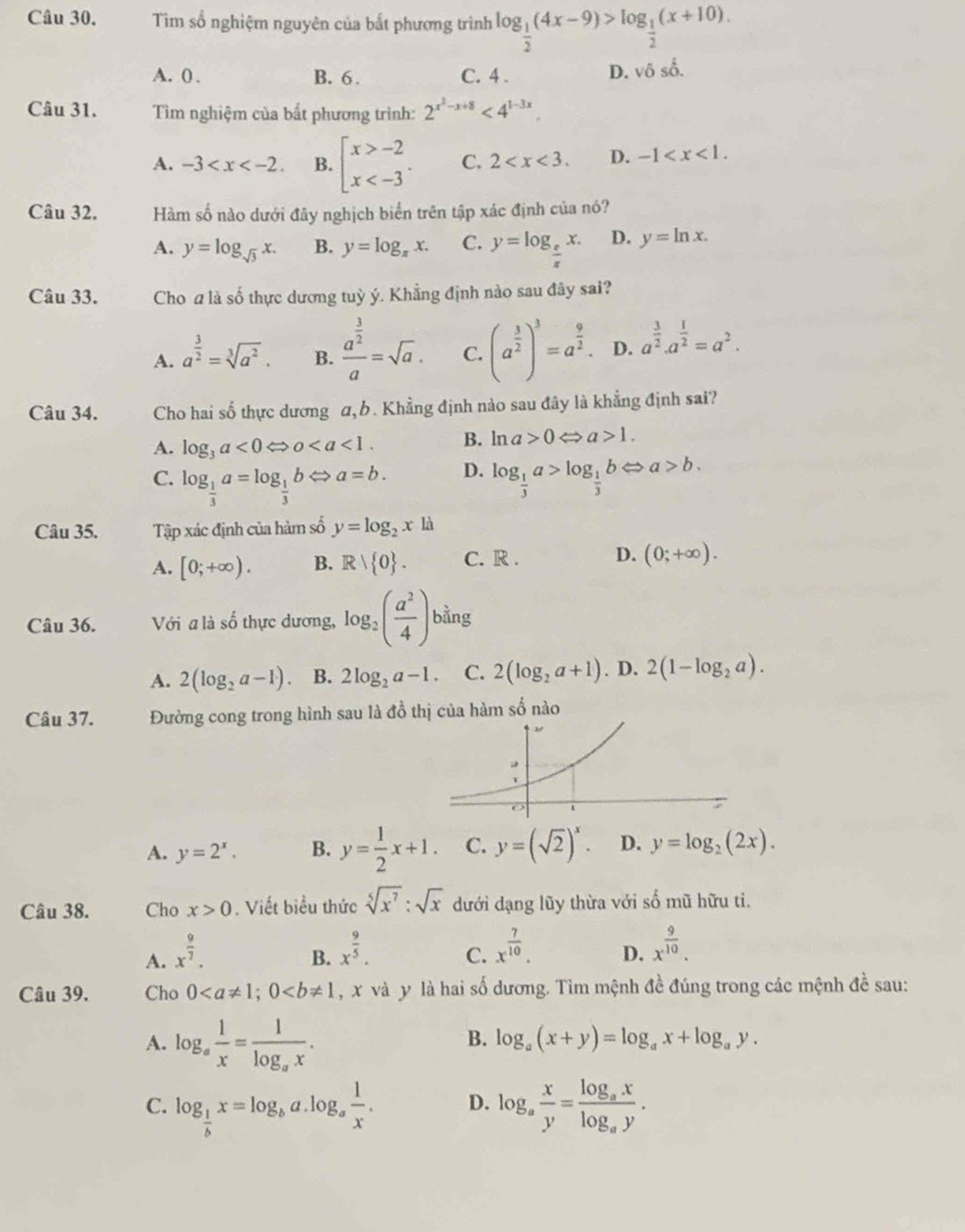 Tìm số nghiệm nguyên của bất phương trình log _ 1/2 (4x-9)>log _ 1/2 (x+10).
A. () . B. 6 . C. 4 .
D. δ surd  8^2
Câu 31.  Tìm nghiệm của bất phương trình: 2^(x^2)-x+8<4^(1-3x).
A. -3 B. beginarrayl x>-2 x C. 2 D. -1
Câu 32. Hàm số nào dưới đây nghịch biển trên tập xác định của nó?
A. y=log _sqrt(3)x. B. y=log _π x. C. y=log _ e/π  x. D. y=ln x.
Câu 33. Cho a là số thực dương tuỳ ý. Khẳng định nào sau đây sai?
A. a^(frac 3)2=sqrt[3](a^2). B. frac a^(frac 3)2a=sqrt(a). C. (a^(frac 3)2)^3=a^(frac 9)2. D. a^(frac 3)2.a^(frac 1)2=a^2.
Câu 34. Cho hai số thực dương α, b. Khẳng định nào sau đây là khẳng định sai?
A. log _3a<0Leftrightarrow 0 B. ln a>0Leftrightarrow a>1.
D.
C. log _ 1/3 a=log _ 1/3 bLeftrightarrow a=b. log _ 1/3 a>log _ 1/3 bLeftrightarrow a>b.
Câu 35. Tập xác định của hàm số y=log _2xla
A. [0;+∈fty ). B. Rvee  0 . C. R . D. (0;+∈fty ).
Câu 36. Với a là số thực dương, log _2( a^2/4 ) bằng°
0an
A. 2(log _2a-1). B. 2log _2a-1. C. 2(log _2a+1). D. 2(1-log _2a).
Câu 37. Đường cong trong hình sau là đồ thị của hàm số nào
A. y=2^x. B. y= 1/2 x+1. C. y=(sqrt(2))^x. D. y=log _2(2x).
Câu 38. Cho x>0. Viết biểu thức sqrt[5](x^7):sqrt(x) dưới dạng lũy thừa với số mũ hữu tì.
A. x^(frac 9)7.
B. x^(frac 9)5. x^(frac 7)10. D. x^(frac 9)10.
C.
Câu 39. Cho 0 , x và y là hai số dương. Tìm mệnh đề đúng trong các mệnh đề sau:
A. log _a 1/x =frac 1log _ax.
B. log _a(x+y)=log _ax+log _ay.
C. log _ 1/b x=log _ba.log _a 1/x . log _a x/y =frac log _axlog _ay.
D.