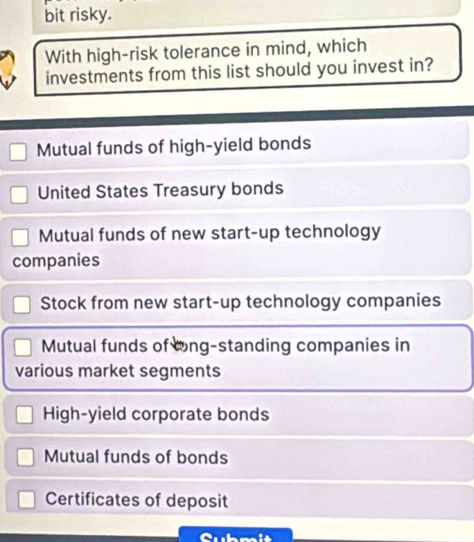 bit risky.
With high-risk tolerance in mind, which
investments from this list should you invest in?
Mutual funds of high-yield bonds
United States Treasury bonds
Mutual funds of new start-up technology
companies
Stock from new start-up technology companies
Mutual funds of lng-standing companies in
various market segments
High-yield corporate bonds
Mutual funds of bonds
Certificates of deposit