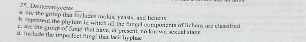 Deuteromycetes_ .
a. are the group that includes molds, yeasts, and lichens
b. represent the phylum in which all the fungal components of lichens are classified
c. are the group of fungi that have, at present, no known sexual stage
d. include the imperfect fungi that lack hyphae