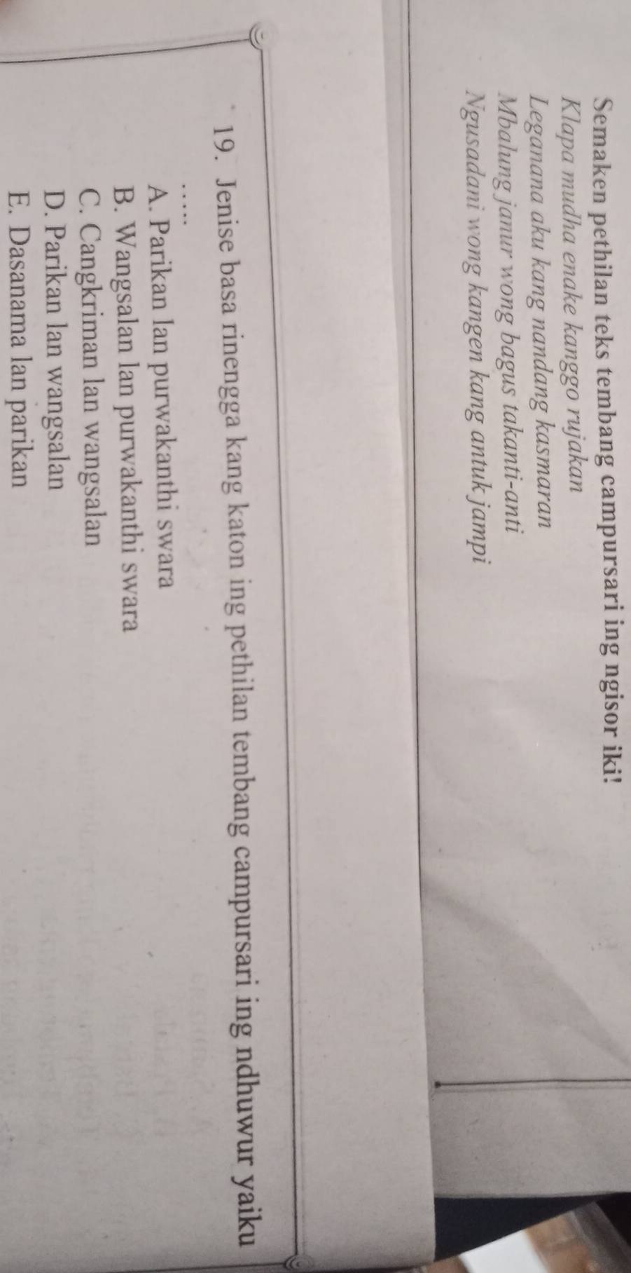 Semaken pethilan teks tembang campursari ing ngisor iki!
Klapa mudha enake kanggo rujakan
Leganana aku kang nandang kasmaran
Mbalung janur wong bagus takanti-anti
Ngusadani wong kangen kang antuk jampi
19. Jenise basa rinengga kang katon ing pethilan tembang campursari ing ndhuwur yaiku
A. Parikan lan purwakanthi swara
B. Wangsalan lan purwakanthi swara
C. Cangkriman lan wangsalan
D. Parikan lan wangsalan
E. Dasanama lan parikan