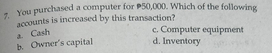 You purchased a computer for 50,000. Which of the following
accounts is increased by this transaction?
a. Cash
c. Computer equipment
b. Owner's capital
d. Inventory