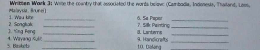 Written Work 3: Write the country that associated the words below: (Cambodia, Indonesia, Thailand, Laos, 
Malaysia, Brunei) 
1. Wau kite _6. Sa Paper_ 
2. Songkak _7. Silk Painting_ 
3. Ying Peng _8. Lanterns 
_ 
4. Wayang Kulit _9. Handicrafts 
_ 
5. Baskets _10. Dalang_