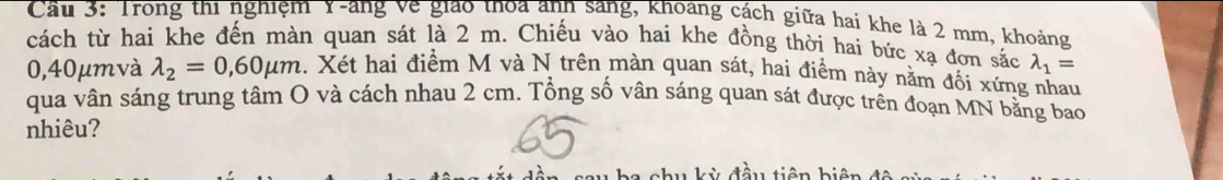 Cầu 3: Trong thi nghiệm Y -ang ve giao thoa anh sang, khoang cách giữa hai khe là 2 mm, khoảng
cách từ hai khe đến màn quan sát là 2 m. Chiếu vào hai khe đồng thời hai bức xạ đơn sắc lambda _1=
0,40μmvà lambda _2=0,60mu m 1. Xét hai điểm M và N trên màn quan sát, hai điểm này nằm đối xứng nhau
qua vân sáng trung tâm O và cách nhau 2 cm. Tổng số vân sáng quan sát được trên đoạn MN bằng bao
nhiêu?
au kỳ đầu tiên biện để