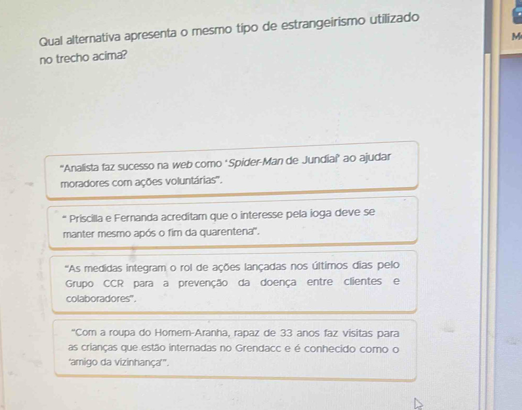 Qual alternativa apresenta o mesmo tipo de estrangeirismo utilizado 
M 
no trecho acima? 
“Analista faz sucesso na web como ‘Spider-Man de Jundiaî’ ao ajudar 
moradores com ações voluntárias''. 
* Priscilla e Fernanda acreditam que o interesse pela ioga deve se 
manter mesmo após o fim da quarentena'. 
'As medidas integram o rol de ações lançadas nos últimos dias pelo 
Grupo CCR para a prevenção da doença entre clientes e 
colaboradores". 
“Com a roupa do Homem-Aranha, rapaz de 33 anos faz visitas para 
as crianças que estão internadas no Grendacc e é conhecido como o 
'amigo da vizinhança’”.