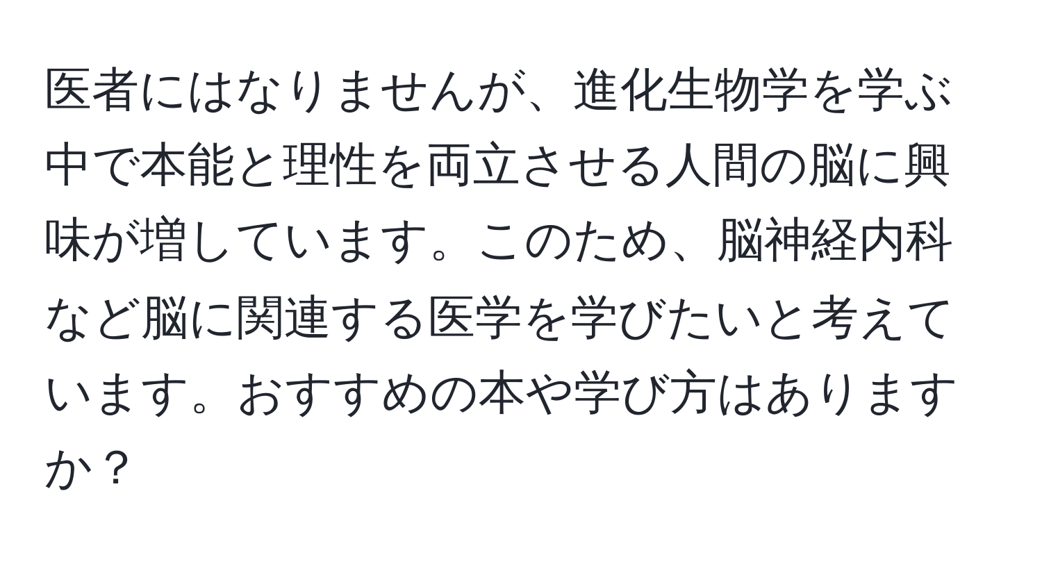 医者にはなりませんが、進化生物学を学ぶ中で本能と理性を両立させる人間の脳に興味が増しています。このため、脳神経内科など脳に関連する医学を学びたいと考えています。おすすめの本や学び方はありますか？