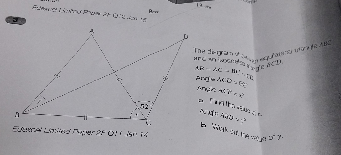 cm
Box
Edexcel Limited Paper 2F Q12 Jan 15
The diagram show an equilateral triangle ABC
and an isosceles triangle BCD.
AB=AC=BC=CD Angle
ACD=52°
Angle ACB=x°
Find the value of x
Angle ABD=y°
Work out the value of y
Edexcel Limited Paper 2F Q11 Jan 14