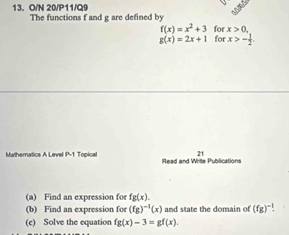 O/N 20/P11/Q9 wi 
The functions f and g are defined by
f(x)=x^2+3 for x>0,
g(x)=2x+1 for x>- 1/2 . 
Mathematics A Level P-1 Topical 21 
Read and Write Publications 
(a) Find an expression for fg(x). 
(b) Find an expression for (fg)^-1(x) and state the domain of (fg)^-1. 
(c) Solve the equation fg(x)-3=gf(x).