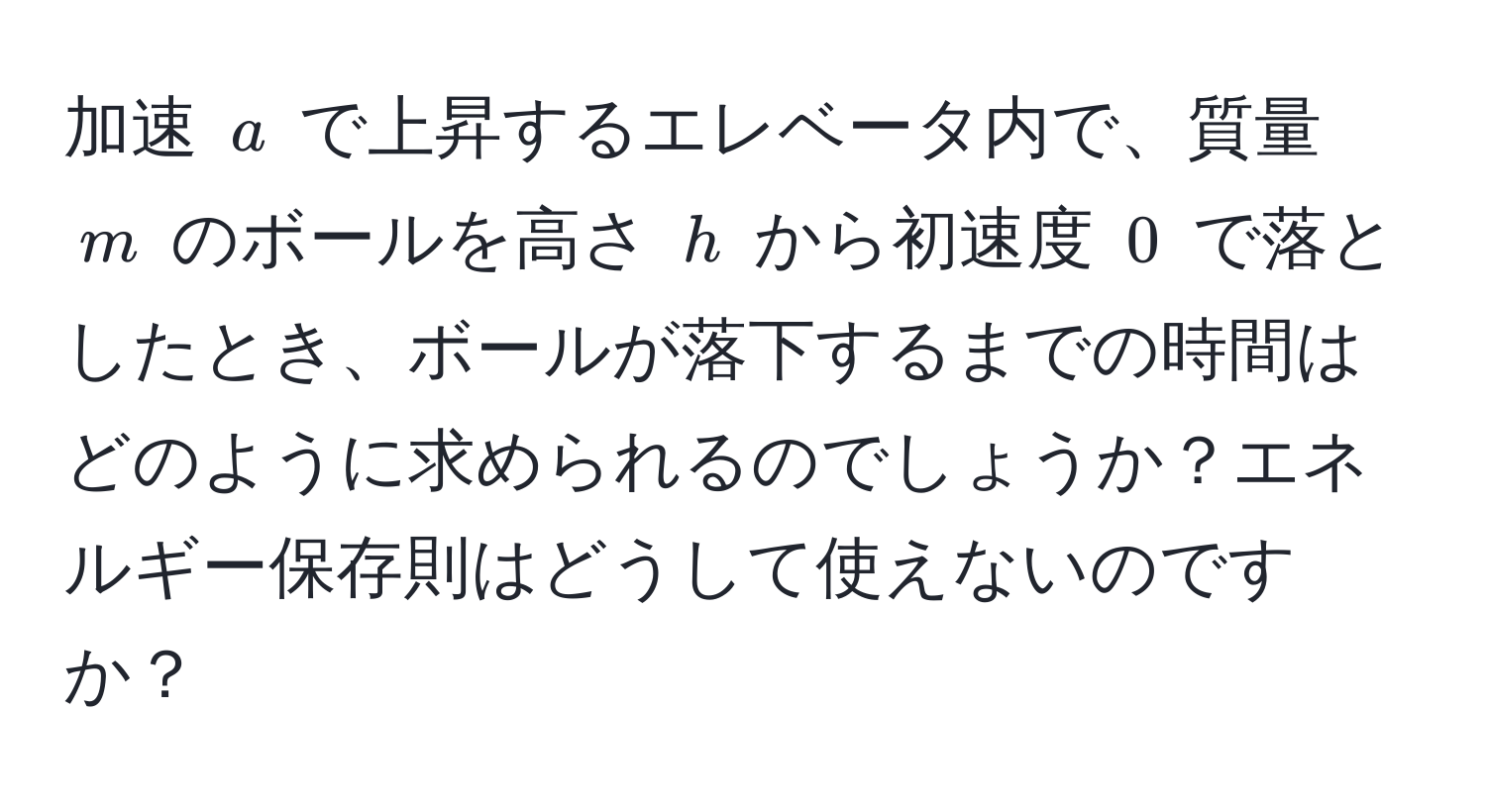 加速 ( a ) で上昇するエレベータ内で、質量 ( m ) のボールを高さ ( h ) から初速度 ( 0 ) で落としたとき、ボールが落下するまでの時間はどのように求められるのでしょうか？エネルギー保存則はどうして使えないのですか？