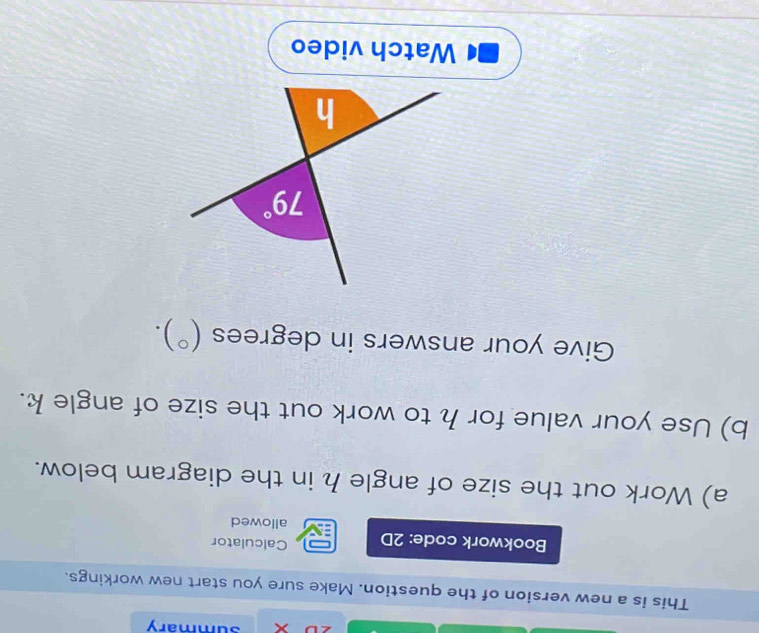 summary
This is a new version of the question. Make sure you start new workings.
Bookwork code: 2D Calculator
allowed
a) Work out the size of angle h in the diagram below.
b) Use your value for h to work out the size of angle k.
Give your answers in degrees (^circ ).
Watch video