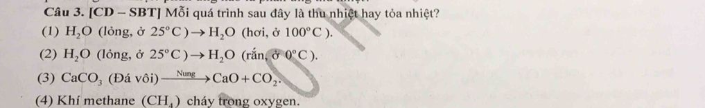 [CD - SBT] Mỗi quá trình sau đây là thu nhiệt hay tỏa nhiệt?
(1) H_2O (lỏng, ở 25°C)to H_2O(hoi,j100°C).
(2) H_2O (lỏng, ở 25°C)to H_2O(ran,delta 0°C).
(3) CaCO_3(Davdelta iendpmatrix xrightarrow Nung CaO+CO_2. 
(4) Khí methane (CH_4) cháy trong oxygen.